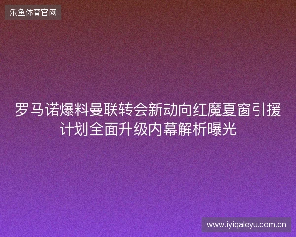 罗马诺爆料曼联转会新动向红魔夏窗引援计划全面升级内幕解析曝光